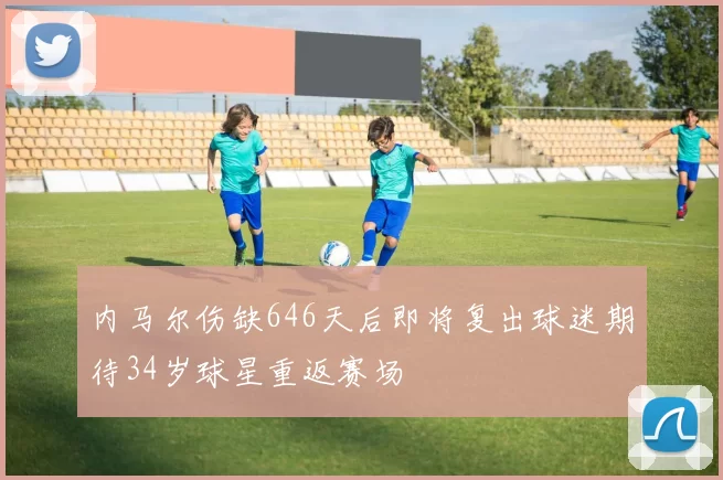 内马尔伤缺646天后即将复出球迷期待34岁球星重返赛场