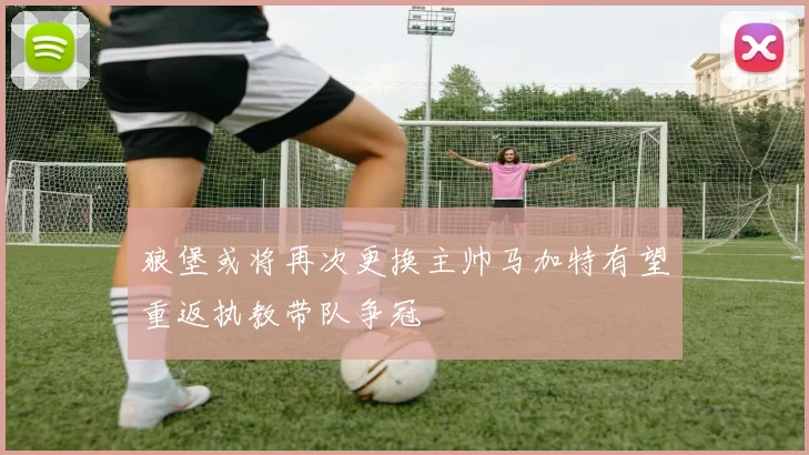 狼堡或将再次更换主帅马加特有望重返执教带队争冠