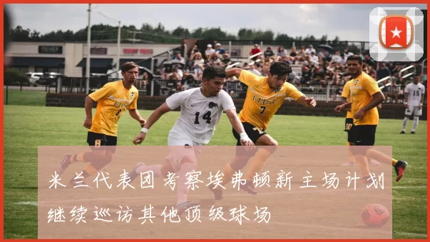 米兰代表团考察埃弗顿新主场计划继续巡访其他顶级球场