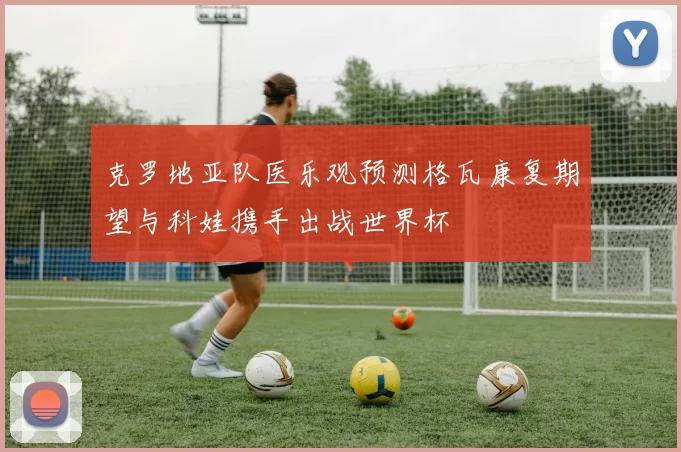 克罗地亚队医乐观预测格瓦康复期望与科娃携手出战世界杯