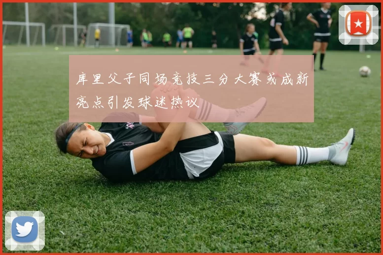 库里父子同场竞技三分大赛或成新亮点引发球迷热议