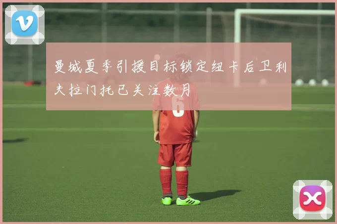 曼城夏季引援目标锁定纽卡后卫利夫拉门托已关注数月