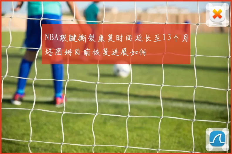 NBA跟腱撕裂康复时间延长至13个月塔图姆目前恢复进展如何