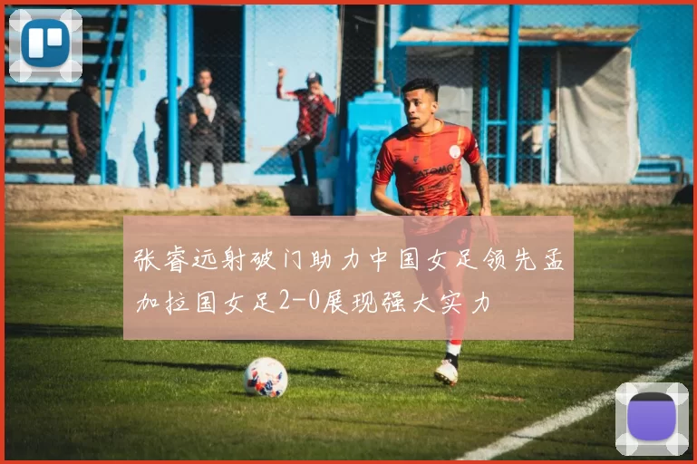 张睿远射破门助力中国女足领先孟加拉国女足2-0展现强大实力