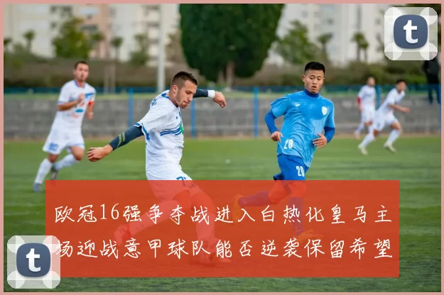 欧冠16强争夺战进入白热化皇马主场迎战意甲球队能否逆袭保留希望