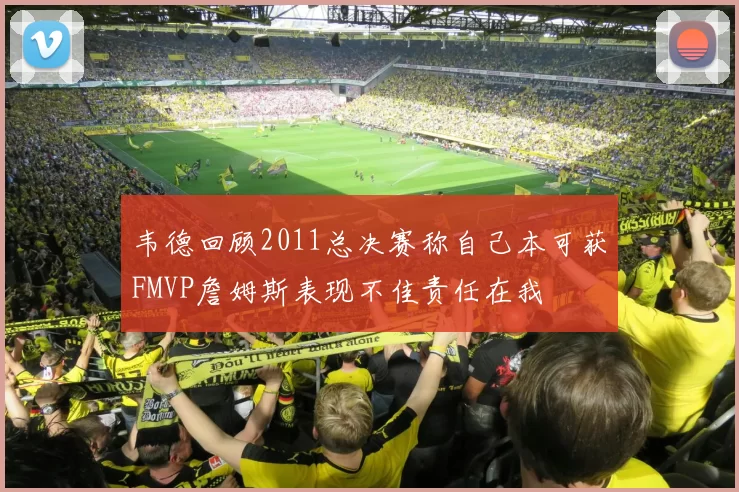 韦德回顾2011总决赛称自己本可获FMVP詹姆斯表现不佳责任在我
