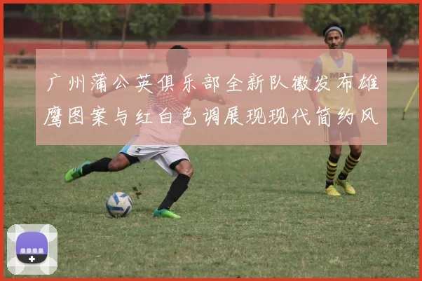 广州蒲公英俱乐部全新队徽发布雄鹰图案与红白色调展现现代简约风格