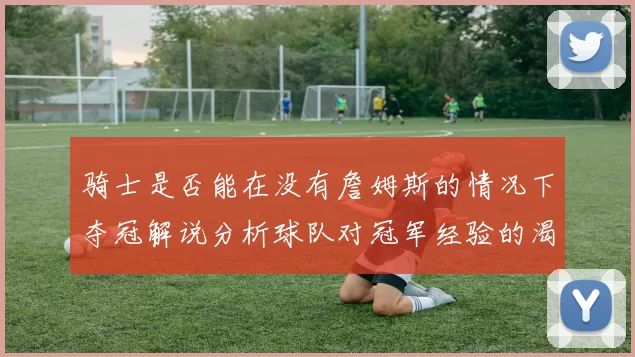 骑士是否能在没有詹姆斯的情况下夺冠解说分析球队对冠军经验的渴望与担忧