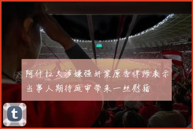 阿什拉夫涉嫌强奸案原告律师表示当事人期待庭审带来一丝慰藉
