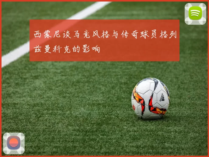 西蒙尼谈马竞风格与传奇球员格列兹曼科克的影响